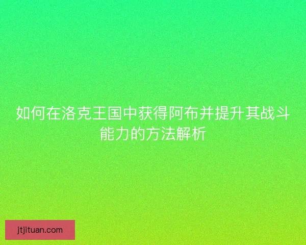 如何在洛克王国中获得阿布并提升其战斗能力的方法解析
